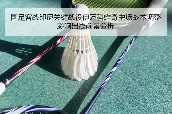 国足客战印尼关键战役伊万科维奇中场战术调整影响出线前景分析