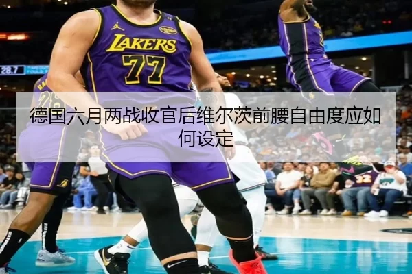德国六月两战收官后维尔茨前腰自由度应如何设定